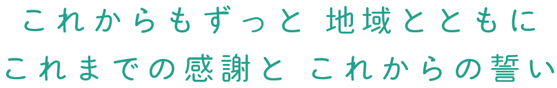 これからもずっと　地域とともに　これまでの感謝と　これからの誓い